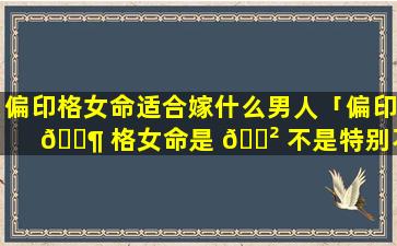 偏印格女命适合嫁什么男人「偏印 🐶 格女命是 🌲 不是特别不好」